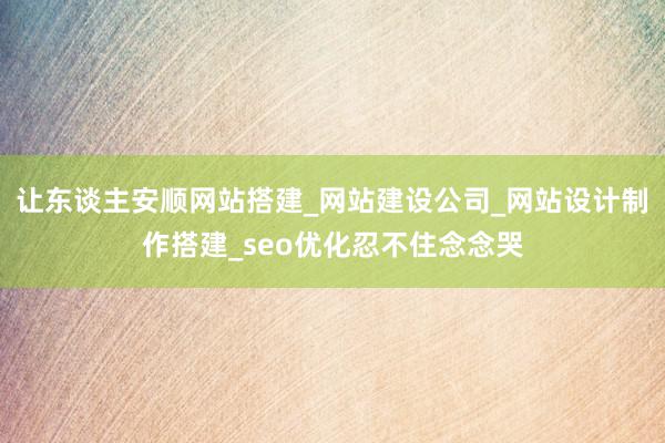 让东谈主安顺网站搭建_网站建设公司_网站设计制作搭建_seo优化忍不住念念哭