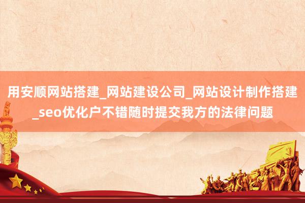 用安顺网站搭建_网站建设公司_网站设计制作搭建_seo优化户不错随时提交我方的法律问题