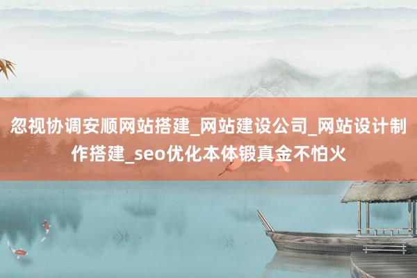 忽视协调安顺网站搭建_网站建设公司_网站设计制作搭建_seo优化本体锻真金不怕火